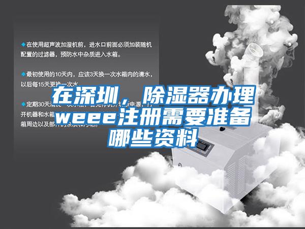 在深圳，除濕器辦理weee注冊需要準備哪些資料